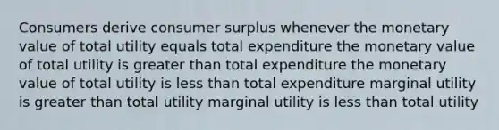 Consumers derive consumer surplus whenever the monetary value of total utility equals total expenditure the monetary value of total utility is greater than total expenditure the monetary value of total utility is less than total expenditure marginal utility is greater than total utility marginal utility is less than total utility