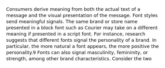 Consumers derive meaning from both the actual text of a message and the visual presentation of the message. Font styles send meaningful signals. The same brand or store name presented in a block font such as Courier may take on a different meaning if presented in a script font. For instance, research suggests that different fonts signal the personality of a brand. In particular, the more natural a font appears, the more positive the personality.9 Fonts can also signal masculinity, femininity, or strength, among other brand characteristics. Consider the two