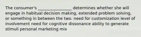 The consumer's _________________ determines whether she will engage in habitual decision making, extended problem solving, or something in between the two. need for customization level of involvement need for cognitive dissonance ability to generate stimuli personal marketing mix