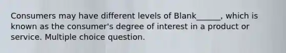 Consumers may have different levels of Blank______, which is known as the consumer's degree of interest in a product or service. Multiple choice question.