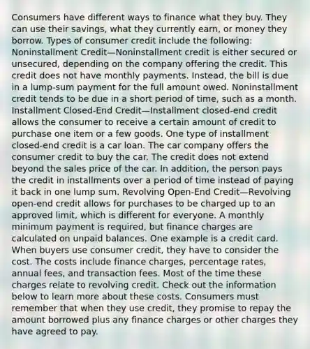 Consumers have different ways to finance what they buy. They can use their savings, what they currently earn, or money they borrow. Types of consumer credit include the following: Noninstallment Credit—Noninstallment credit is either secured or unsecured, depending on the company offering the credit. This credit does not have monthly payments. Instead, the bill is due in a lump-sum payment for the full amount owed. Noninstallment credit tends to be due in a short period of time, such as a month. Installment Closed-End Credit—Installment closed-end credit allows the consumer to receive a certain amount of credit to purchase one item or a few goods. One type of installment closed-end credit is a car loan. The car company offers the consumer credit to buy the car. The credit does not extend beyond the sales price of the car. In addition, the person pays the credit in installments over a period of time instead of paying it back in one lump sum. Revolving Open-End Credit—Revolving open-end credit allows for purchases to be charged up to an approved limit, which is different for everyone. A monthly minimum payment is required, but finance charges are calculated on unpaid balances. One example is a credit card. When buyers use consumer credit, they have to consider the cost. The costs include finance charges, percentage rates, annual fees, and transaction fees. Most of the time these charges relate to revolving credit. Check out the information below to learn more about these costs. Consumers must remember that when they use credit, they promise to repay the amount borrowed plus any finance charges or other charges they have agreed to pay.