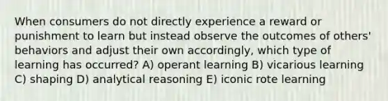 When consumers do not directly experience a reward or punishment to learn but instead observe the outcomes of others' behaviors and adjust their own accordingly, which type of learning has occurred? A) operant learning B) vicarious learning C) shaping D) analytical reasoning E) iconic rote learning