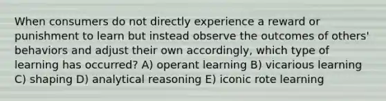 When consumers do not directly experience a reward or punishment to learn but instead observe the outcomes of others' behaviors and adjust their own accordingly, which type of learning has occurred? A) operant learning B) vicarious learning C) shaping D) analytical reasoning E) iconic rote learning