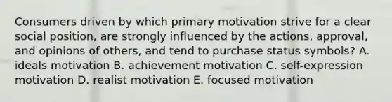 Consumers driven by which primary motivation strive for a clear social position, are strongly influenced by the actions, approval, and opinions of others, and tend to purchase status symbols? A. ideals motivation B. achievement motivation C. self-expression motivation D. realist motivation E. focused motivation