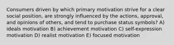 Consumers driven by which primary motivation strive for a clear social position, are strongly influenced by the actions, approval, and opinions of others, and tend to purchase status symbols? A) ideals motivation B) achievement motivation C) self-expression motivation D) realist motivation E) focused motivation