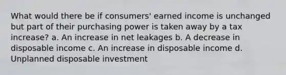 What would there be if consumers' earned income is unchanged but part of their purchasing power is taken away by a tax increase? a. An increase in net leakages b. A decrease in disposable income c. An increase in disposable income d. Unplanned disposable investment