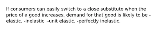 If consumers can easily switch to a close substitute when the price of a good increases, demand for that good is likely to be -elastic. -inelastic. -unit elastic. -perfectly inelastic.