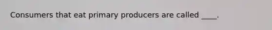 Consumers that eat primary producers are called ____.