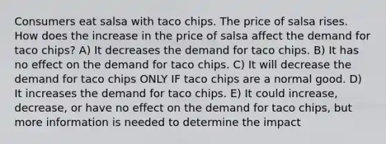 Consumers eat salsa with taco chips. The price of salsa rises. How does the increase in the price of salsa affect the demand for taco chips? A) It decreases the demand for taco chips. B) It has no effect on the demand for taco chips. C) It will decrease the demand for taco chips ONLY IF taco chips are a normal good. D) It increases the demand for taco chips. E) It could increase, decrease, or have no effect on the demand for taco chips, but more information is needed to determine the impact