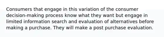 Consumers that engage in this variation of the consumer decision-making process know what they want but engage in limited information search and evaluation of alternatives before making a purchase. They will make a post purchase evaluation.