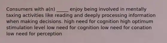 Consumers with a(n) _____ enjoy being involved in mentally taxing activities like reading and deeply processing information when making decisions. high need for cognition high optimum stimulation level low need for cognition low need for conation low need for perception