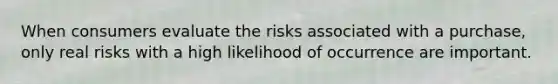 When consumers evaluate the risks associated with a purchase, only real risks with a high likelihood of occurrence are important.