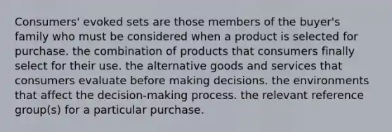 Consumers' evoked sets are those members of the buyer's family who must be considered when a product is selected for purchase. the combination of products that consumers finally select for their use. the alternative goods and services that consumers evaluate before making decisions. the environments that affect the decision-making process. the relevant reference group(s) for a particular purchase.