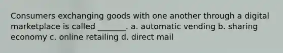 Consumers exchanging goods with one another through a digital marketplace is called _______. a. automatic vending b. sharing economy c. online retailing d. direct mail