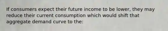 If consumers expect their future income to be lower, they may reduce their current consumption which would shift that aggregate demand curve to the: