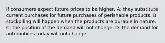 If consumers expect future prices to be higher, A: they substitute current purchases for future purchases of perishable products. B: stockpiling will happen when the products are durable in nature. C: the position of the demand will not change. D: the demand for automobiles today will not change.