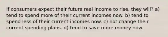 If consumers expect their future real income to rise, they will? a) tend to spend more of their current incomes now. b) tend to spend less of their current incomes now. c) not change their current spending plans. d) tend to save more money now.