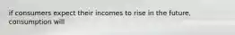 if consumers expect their incomes to rise in the future, consumption will