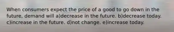 When consumers expect the price of a good to go down in the future, demand will a)decrease in the future. b)decrease today. c)increase in the future. d)not change. e)increase today.