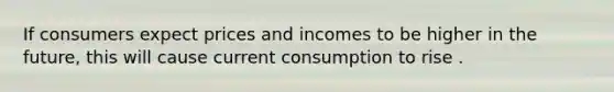 If consumers expect prices and incomes to be higher in the future, this will cause current consumption to rise .