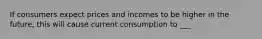 If consumers expect prices and incomes to be higher in the future, this will cause current consumption to ___.