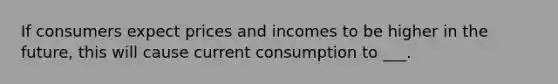 If consumers expect prices and incomes to be higher in the future, this will cause current consumption to ___.