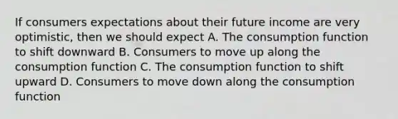 If consumers expectations about their future income are very optimistic, then we should expect A. The consumption function to shift downward B. Consumers to move up along the consumption function C. The consumption function to shift upward D. Consumers to move down along the consumption function