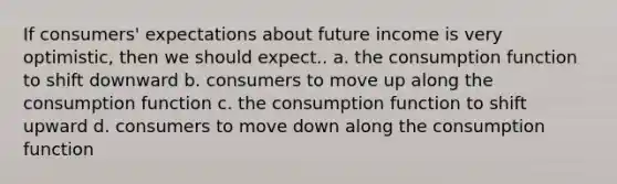 If consumers' expectations about future income is very optimistic, then we should expect.. a. the consumption function to shift downward b. consumers to move up along the consumption function c. the consumption function to shift upward d. consumers to move down along the consumption function