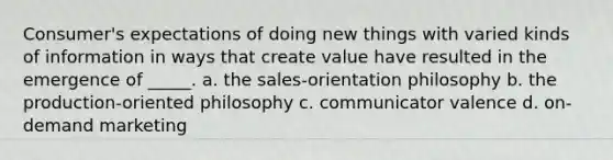 Consumer's expectations of doing new things with varied kinds of information in ways that create value have resulted in the emergence of _____.​ a. ​the sales-orientation philosophy b. ​the production-oriented philosophy c. ​communicator valence d. ​on-demand marketing