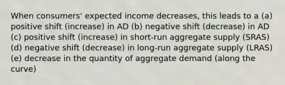 When consumers' expected income decreases, this leads to a (a) positive shift (increase) in AD (b) negative shift (decrease) in AD (c) positive shift (increase) in short-run aggregate supply (SRAS) (d) negative shift (decrease) in long-run aggregate supply (LRAS) (e) decrease in the quantity of aggregate demand (along the curve)