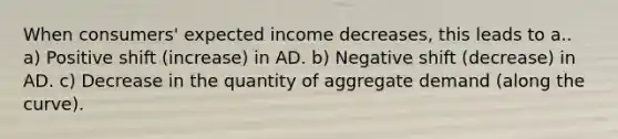 When consumers' expected income decreases, this leads to a.. a) Positive shift (increase) in AD. b) Negative shift (decrease) in AD. c) Decrease in the quantity of aggregate demand (along the curve).