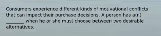 Consumers experience different kinds of motivational conflicts that can impact their purchase decisions. A person has​ a(n) ________ when he or she must choose between two desirable alternatives.