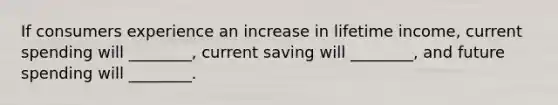 If consumers experience an increase in lifetime income, current spending will ________, current saving will ________, and future spending will ________.