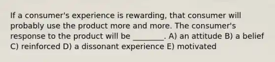 If a consumer's experience is rewarding, that consumer will probably use the product more and more. The consumer's response to the product will be ________. A) an attitude B) a belief C) reinforced D) a dissonant experience E) motivated