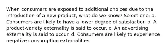 When consumers are exposed to additional choices due to the introduction of a new product, what do we know? Select one: a. Consumers are likely to have a lower degree of satisfaction b. A product-variety externality is said to occur. c. An advertising externality is said to occur. d. Consumers are likely to experience negative consumption externalities.