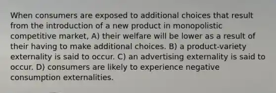 When consumers are exposed to additional choices that result from the introduction of a new product in monopolistic competitive market, A) their welfare will be lower as a result of their having to make additional choices. B) a product-variety externality is said to occur. C) an advertising externality is said to occur. D) consumers are likely to experience negative consumption externalities.