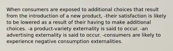 When consumers are exposed to additional choices that result from the introduction of a new product, -their satisfaction is likely to be lowered as a result of their having to make additional choices. -a product-variety externality is said to occur. -an advertising externality is said to occur. -consumers are likely to experience negative consumption externalities.