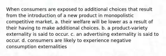 When consumers are exposed to additional choices that result from the introduction of a new product in monopolistic competitive market, a. their welfare will be lower as a result of their having to make additional choices. b. a product-variety externality is said to occur. c. an advertising externality is said to occur. d. consumers are likely to experience negative consumption externalities