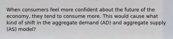 When consumers feel more confident about the future of the economy, they tend to consume more. This would cause what kind of shift in the aggregate demand (AD) and aggregate supply (AS) model?