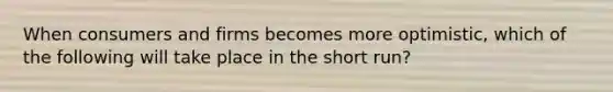 When consumers and firms becomes more optimistic, which of the following will take place in the short run?