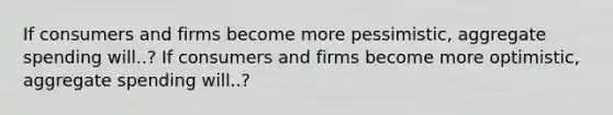 If consumers and firms become more pessimistic, aggregate spending will..? If consumers and firms become more optimistic, aggregate spending will..?