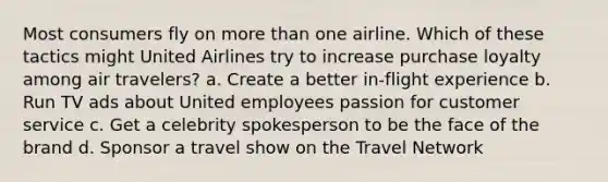 Most consumers fly on more than one airline. Which of these tactics might United Airlines try to increase purchase loyalty among air travelers? a. Create a better in-flight experience b. Run TV ads about United employees passion for customer service c. Get a celebrity spokesperson to be the face of the brand d. Sponsor a travel show on the Travel Network