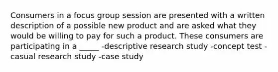 Consumers in a focus group session are presented with a written description of a possible new product and are asked what they would be willing to pay for such a product. These consumers are participating in a _____ -descriptive research study -concept test -casual research study -case study