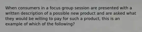 When consumers in a focus group session are presented with a written description of a possible new product and are asked what they would be willing to pay for such a product, this is an example of which of the following?