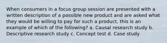 When consumers in a focus group session are presented with a written description of a possible new product and are asked what they would be willing to pay for such a product, this is an example of which of the following? a. Causal research study b. Descriptive research study c. Concept test d. Case study