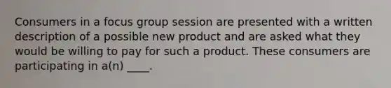 Consumers in a focus group session are presented with a written description of a possible new product and are asked what they would be willing to pay for such a product. These consumers are participating in a(n) ____.