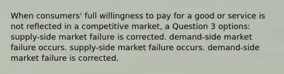 When consumers' full willingness to pay for a good or service is not reflected in a competitive market, a Question 3 options: supply-side market failure is corrected. demand-side market failure occurs. supply-side market failure occurs. demand-side market failure is corrected.