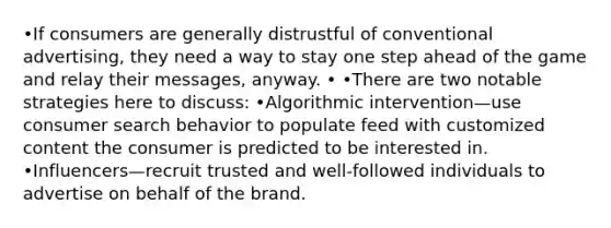 •If consumers are generally distrustful of conventional advertising, they need a way to stay one step ahead of the game and relay their messages, anyway. • •There are two notable strategies here to discuss: •Algorithmic intervention—use consumer search behavior to populate feed with customized content the consumer is predicted to be interested in. •Influencers—recruit trusted and well-followed individuals to advertise on behalf of the brand.