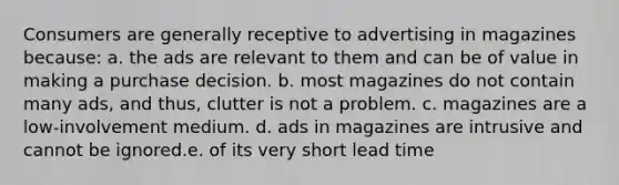 Consumers are generally receptive to advertising in magazines because: a. the ads are relevant to them and can be of value in making a purchase decision. b. most magazines do not contain many ads, and thus, clutter is not a problem. c. magazines are a low-involvement medium. d. ads in magazines are intrusive and cannot be ignored.e. of its very short lead time