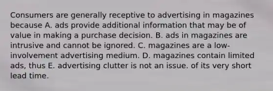 Consumers are generally receptive to advertising in magazines because A. ads provide additional information that may be of value in making a purchase decision. B. ads in magazines are intrusive and cannot be ignored. C. magazines are a low-involvement advertising medium. D. magazines contain limited ads, thus E. advertising clutter is not an issue. of its very short lead time.